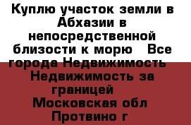 Куплю участок земли в Абхазии в непосредственной близости к морю - Все города Недвижимость » Недвижимость за границей   . Московская обл.,Протвино г.